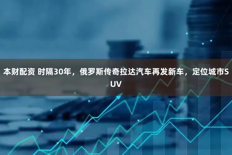 本财配资 时隔30年，俄罗斯传奇拉达汽车再发新车，定位城市SUV