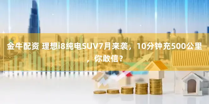金牛配资 理想i8纯电SUV7月来袭，10分钟充500公里，你敢信？