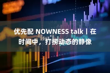 优先配 NOWNESS talk丨在时间中，打捞动态的静像