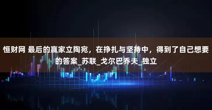 恒财网 最后的赢家立陶宛，在挣扎与坚持中，得到了自己想要的答案_苏联_戈尔巴乔夫_独立