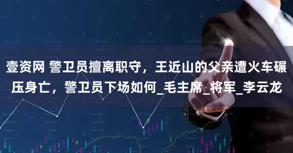 壹资网 警卫员擅离职守，王近山的父亲遭火车碾压身亡，警卫员下场如何_毛主席_将军_李云龙