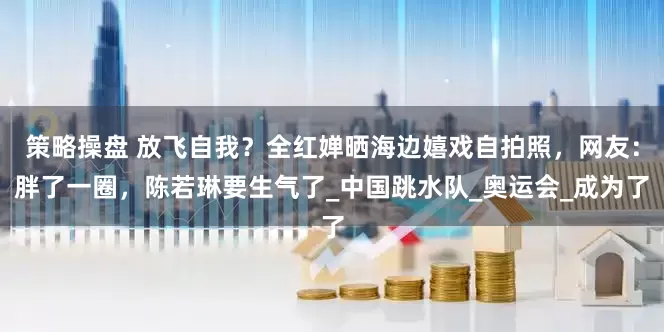 策略操盘 放飞自我？全红婵晒海边嬉戏自拍照，网友：胖了一圈，陈若琳要生气了_中国跳水队_奥运会_成为了