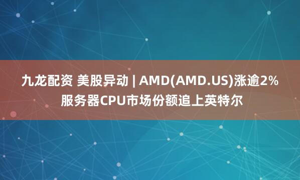 九龙配资 美股异动 | AMD(AMD.US)涨逾2% 服务器CPU市场份额追上英特尔