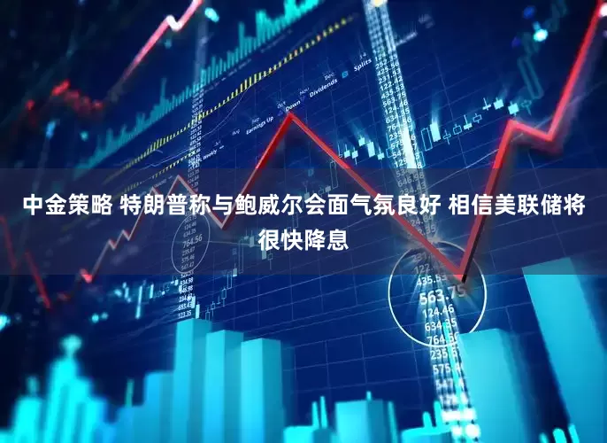 中金策略 特朗普称与鲍威尔会面气氛良好 相信美联储将很快降息