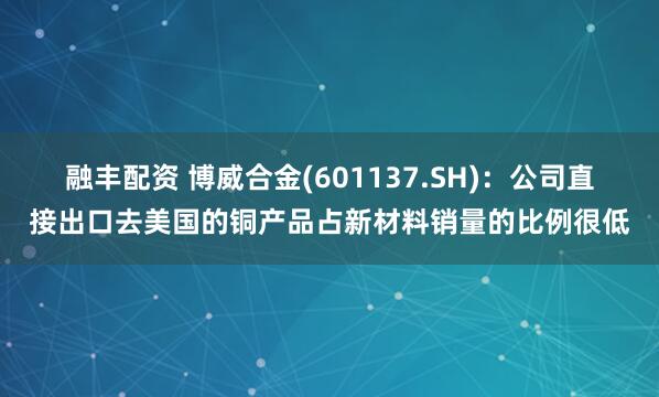 融丰配资 博威合金(601137.SH)：公司直接出口去美国的铜产品占新材料销量的比例很低