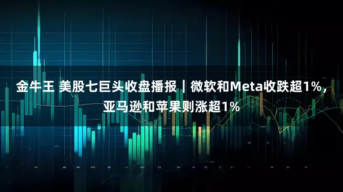 金牛王 美股七巨头收盘播报｜微软和Meta收跌超1%，亚马逊和苹果则涨超1%