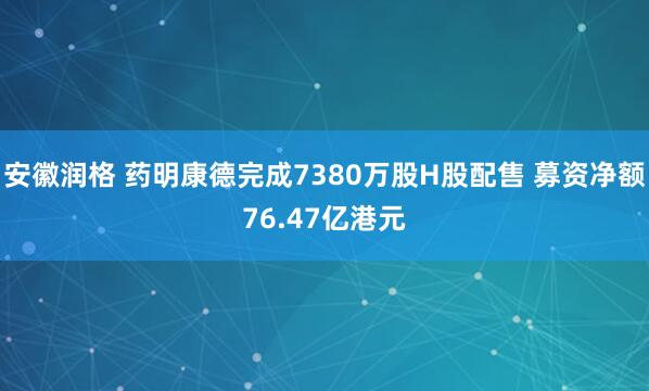安徽润格 药明康德完成7380万股H股配售 募资净额76.47亿港元