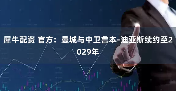 犀牛配资 官方：曼城与中卫鲁本-迪亚斯续约至2029年
