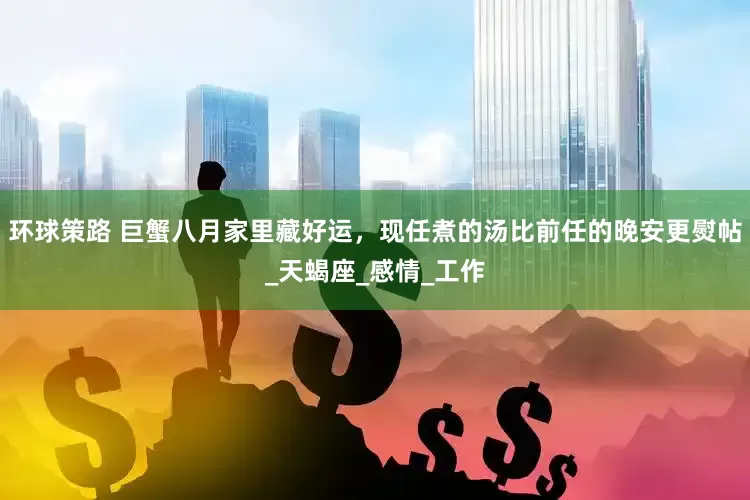 环球策路 巨蟹八月家里藏好运，现任煮的汤比前任的晚安更熨帖_天蝎座_感情_工作