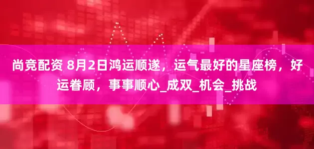 尚竞配资 8月2日鸿运顺遂，运气最好的星座榜，好运眷顾，事事顺心_成双_机会_挑战
