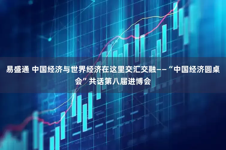 易盛通 中国经济与世界经济在这里交汇交融——“中国经济圆桌会”共话第八届进博会