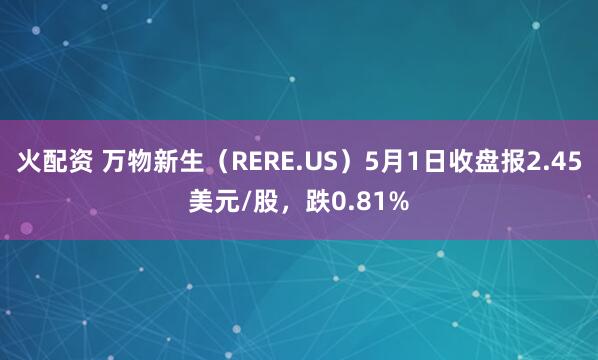 火配资 万物新生（RERE.US）5月1日收盘报2.45美元/股，跌0.81%