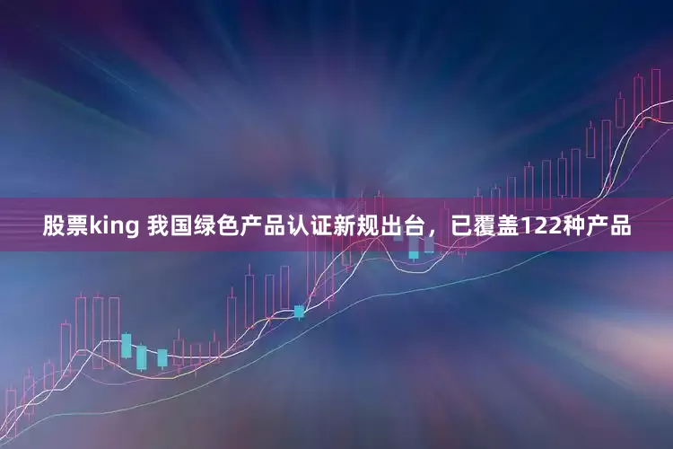 股票king 我国绿色产品认证新规出台，已覆盖122种产品